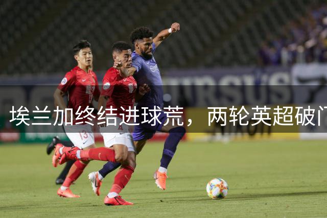 埃兰加终结进球荒，两轮英超破门效率惊人