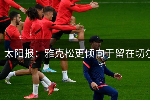 太阳报：雅克松更倾向于留在切尔西，为自己的位置而战