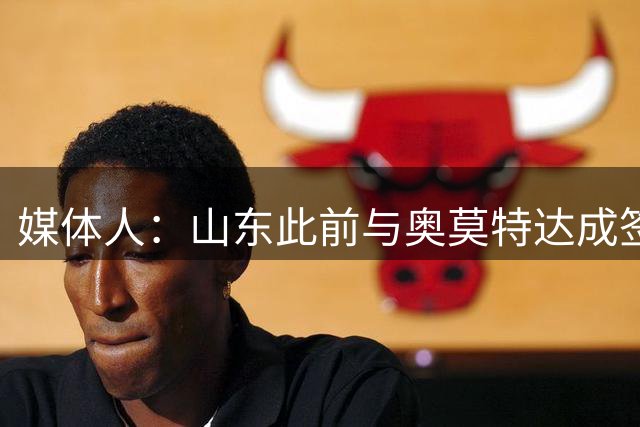 媒体人：山东此前与奥莫特达成签约 但负面评价导致不得不更换外援