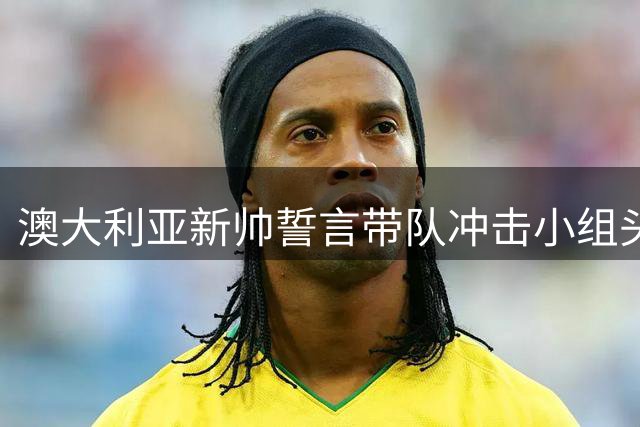 澳大利亚新帅誓言带队冲击小组头名 波波维奇期待借国足之战重振士气