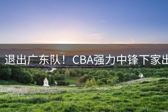 退出广东队！CBA强力中锋下家出炉，曾力压徐昕+焦泊乔！