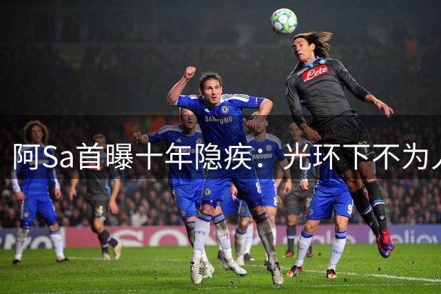 阿Sa首曝十年隐疾：光环下不为人知的坚持与痛苦