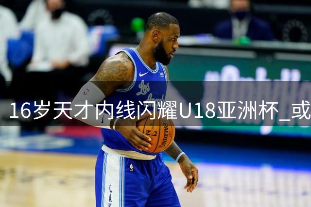 16岁天才内线闪耀U18亚洲杯 或成广东男篮未来核心
