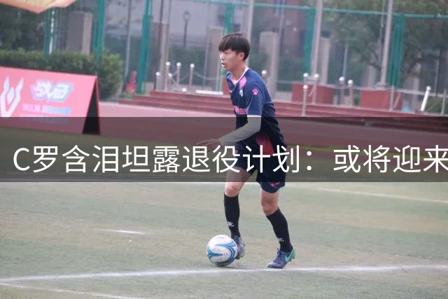 C罗含泪坦露退役计划：或将迎来职业球员生涯最终章