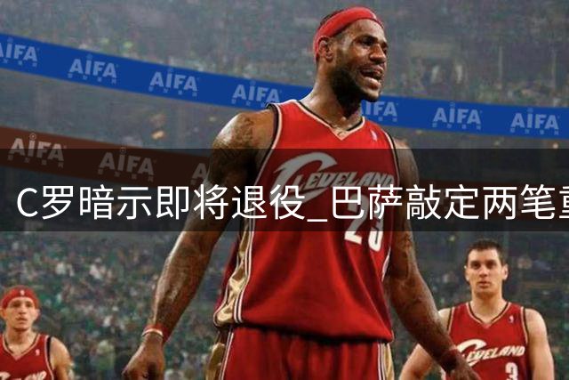 C罗暗示即将退役 巴萨敲定两笔重磅引援