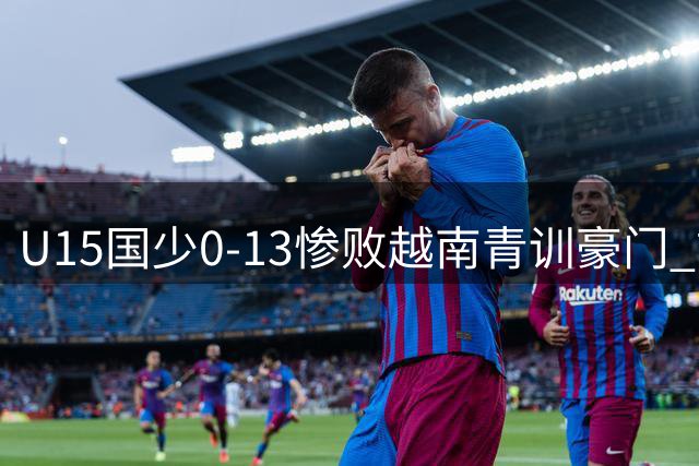 U15国少0-13惨败越南青训豪门 前国足队长带队47分钟狂丢9球